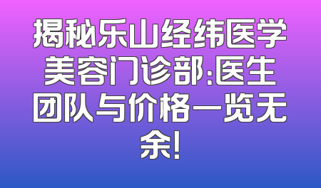 揭秘乐山经纬医学美容门诊部：医生团队与价格一览无余！