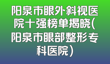 阳泉市眼外斜视医院十强榜单揭晓（阳泉市眼部整形专科医院）