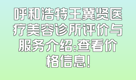 呼和浩特王冀贤医疗美容诊所评价与服务介绍：查看价格信息！
