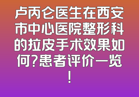 卢丙仑医生在西安市中心医院整形科的拉皮手术效果如何？患者评价一览！