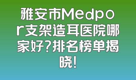 雅安市Medpor支架造耳医院哪家好？排名榜单揭晓！