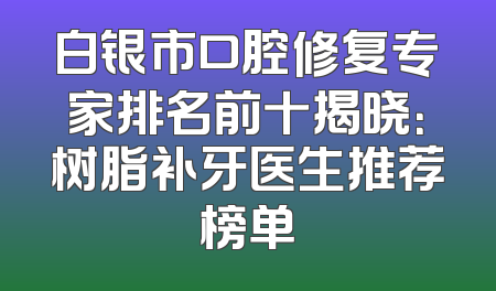 白银市口腔修复专家排名前十揭晓：树脂补牙医生推荐榜单