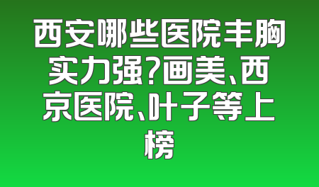 西安哪些医院丰胸实力强？画美、西京医院、叶子等上榜