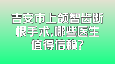 吉安市上颌智齿断根手术，哪些医生值得信赖？