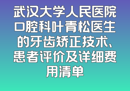 武汉大学人民医院口腔科叶青松医生的牙齿矫正技术、患者评价及详细费用清单