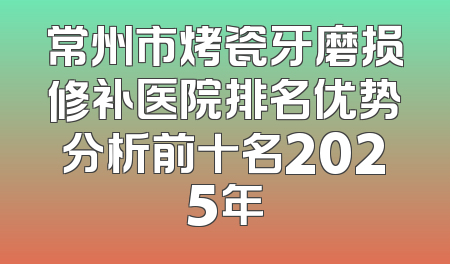 常州市烤瓷牙磨损修补医院排名优势分析前十名2025年
