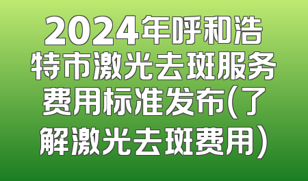 2024年呼和浩特市激光去斑服务费用标准发布（了解激光去斑费用）