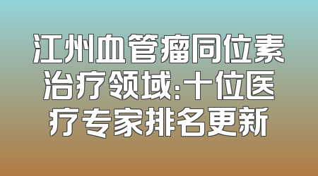 江州血管瘤同位素治疗领域：十位医疗专家排名更新