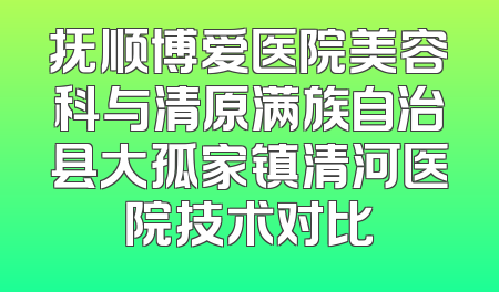 抚顺博爱医院美容科与清原满族自治县大孤家镇清河医院技术对比