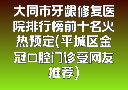 大同市牙龈修复医院排行榜前十名火热预定（平城区金冠口腔门诊受网友推荐）