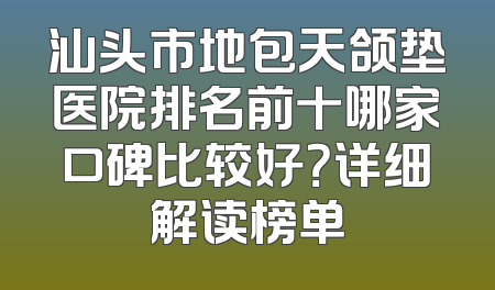汕头市地包天颌垫医院排名前十哪家口碑比较好？详细解读榜单