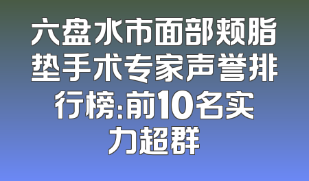 六盘水市面部颊脂垫手术专家声誉排行榜：前10名实力超群
