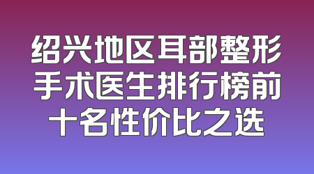 绍兴地区耳部整形手术医生排行榜前十名性价比之选