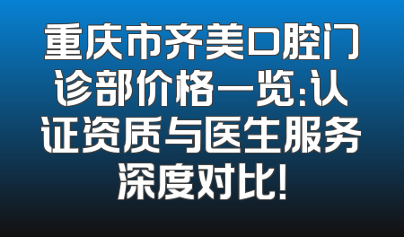 重庆市齐美口腔门诊部价格一览：认证资质与医生服务深度对比！