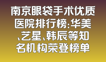 南京眼袋手术优质医院排行榜：华美、艺星、韩辰等知名机构荣登榜单