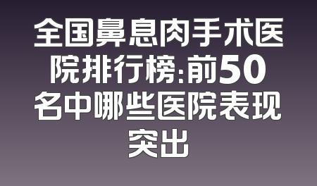 全国鼻息肉手术医院排行榜：前50名中哪些医院表现突出