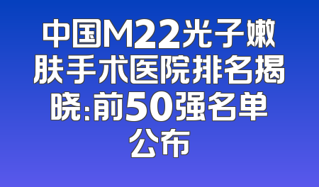 中国M22光子嫩肤手术医院排名揭晓：前50强名单公布