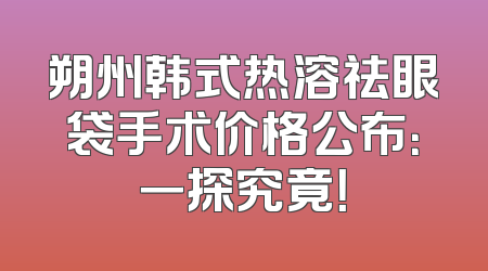 朔州韩式热溶祛眼袋手术价格公布：一探究竟！