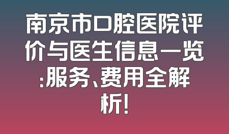 南京市口腔医院评价与医生信息一览：服务、费用全解析！