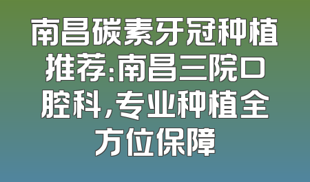 南昌碳素牙冠种植推荐：南昌三院口腔科，专业种植全方位保障