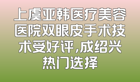 上虞亚韩医疗美容医院双眼皮手术技术受好评，成绍兴热门选择