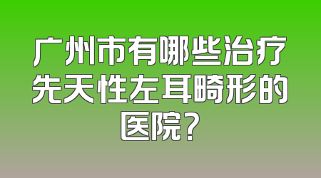 广州市有哪些治疗先天性左耳畸形的医院？