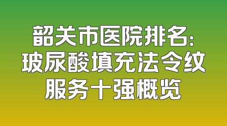 韶关市医院排名：玻尿酸填充法令纹服务十强概览