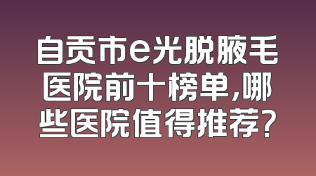 自贡市e光脱腋毛医院前十榜单，哪些医院值得推荐？