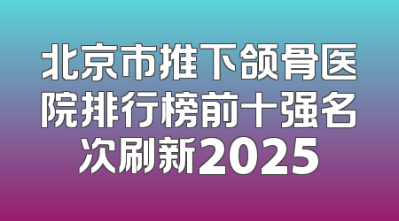 北京市推下颌骨医院排行榜前十强名次刷新2025