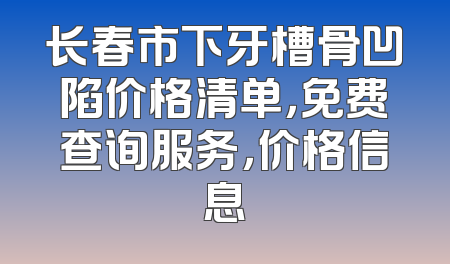 长春市下牙槽骨凹陷价格清单，免费查询服务，价格信息