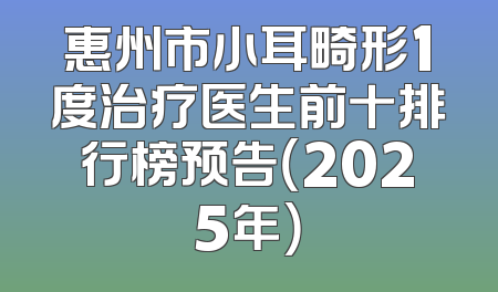 惠州市小耳畸形1度治疗医生前十排行榜预告（2025年）