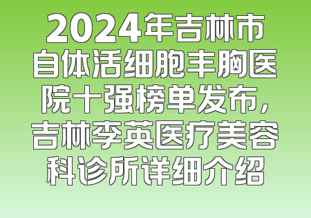 2024年吉林市自体活细胞丰胸医院十强榜单发布，吉林李英医疗美容科诊所详细介绍