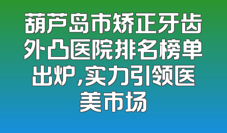 葫芦岛市矫正牙齿外凸医院排名榜单出炉，实力引领医美市场
