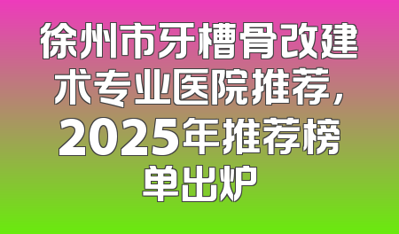 徐州市牙槽骨改建术专业医院推荐，2025年推荐榜单出炉