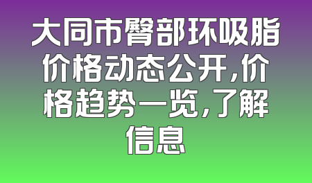 大同市臀部环吸脂价格动态公开，价格趋势一览，了解信息