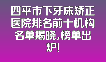 四平市下牙床矫正医院排名前十机构名单揭晓，榜单出炉！