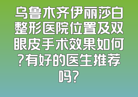 乌鲁木齐伊丽莎白整形医院位置及双眼皮手术效果如何？有好的医生推荐吗？