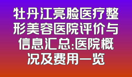 牡丹江亮脸医疗整形美容医院评价与信息汇总：医院概况及费用一览