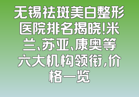 无锡祛斑美白整形医院排名揭晓！米兰、苏亚、康奥等六大机构领衔，价格一览