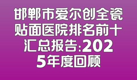 邯郸市爱尔创全瓷贴面医院排名前十汇总报告：2025年度回顾