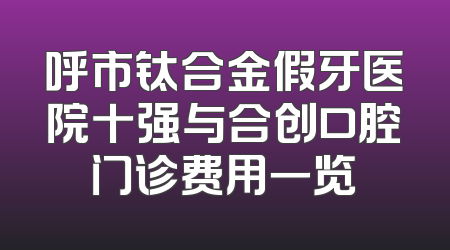 呼市钛合金假牙医院十强与合创口腔门诊费用一览