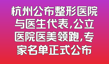 杭州公布整形医院与医生代表，公立医院医美领跑，专家名单正式公布