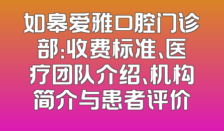 如皋爱雅口腔门诊部：收费标准、医疗团队介绍、机构简介与患者评价