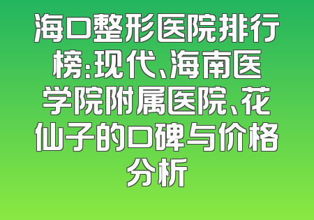海口整形医院排行榜：现代、海南医学院附属医院、花仙子的口碑与价格分析
