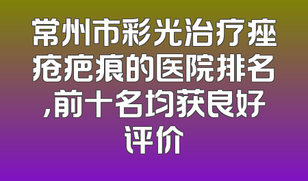 常州市彩光治疗痤疮疤痕的医院排名，前十名均获良好评价