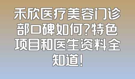 禾欣医疗美容门诊部口碑如何？特色项目和医生资料全知道！