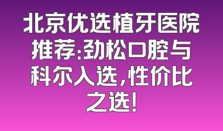 北京优选植牙医院推荐：劲松口腔与科尔入选，性价比之选！