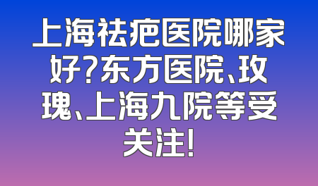 上海祛疤医院哪家好？东方医院、玫瑰、上海九院等受关注！