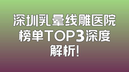 深圳乳晕线雕医院榜单TOP3深度解析！