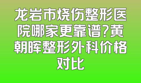 龙岩市烧伤整形医院哪家更靠谱？黄朝晖整形外科价格对比